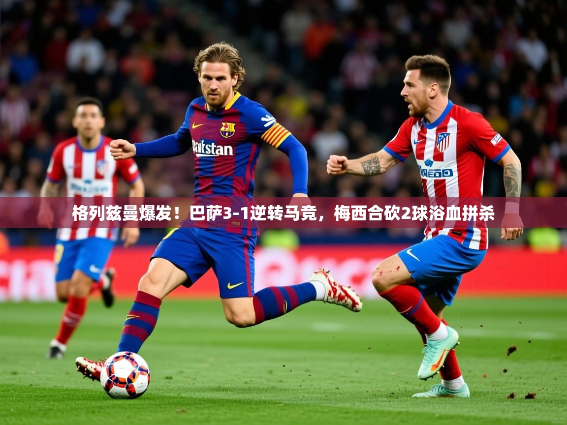 2025米兰体育电脑版官网格列兹曼爆发!巴萨3-1逆转马竞,梅西合砍2球浴血拼杀 第4张
